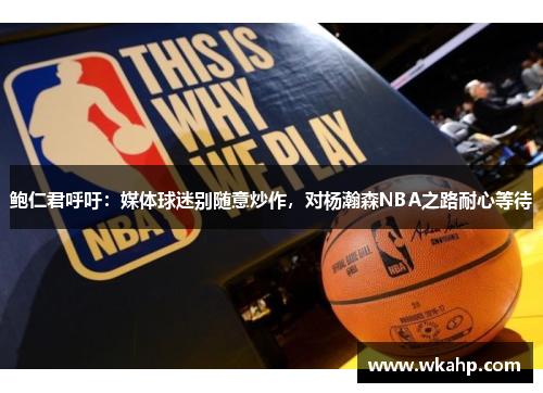 鲍仁君呼吁：媒体球迷别随意炒作，对杨瀚森NBA之路耐心等待